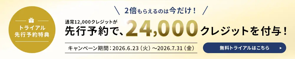 トライアル先行予約特典 2倍もらえるのは今だけ！ 通常12,000クレジットが先行予約で、24,000クレジットを付与！　キャンペーン期間：2026.6.23(火)～2026.7.31(金) 無料トライアルはこちら