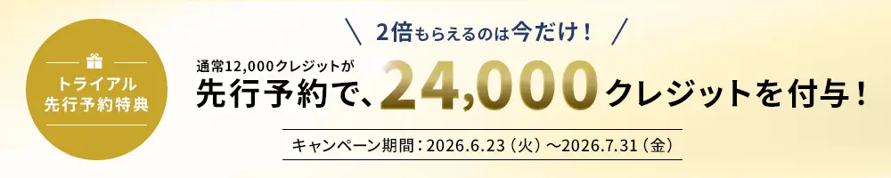 トライアル先行予約特典 2倍もらえるのは今だけ！ 通常12,000クレジットが先行予約で、24,000クレジットを付与！ キャンペーン期間：2026.6.23(火)～2026.7.31(金)